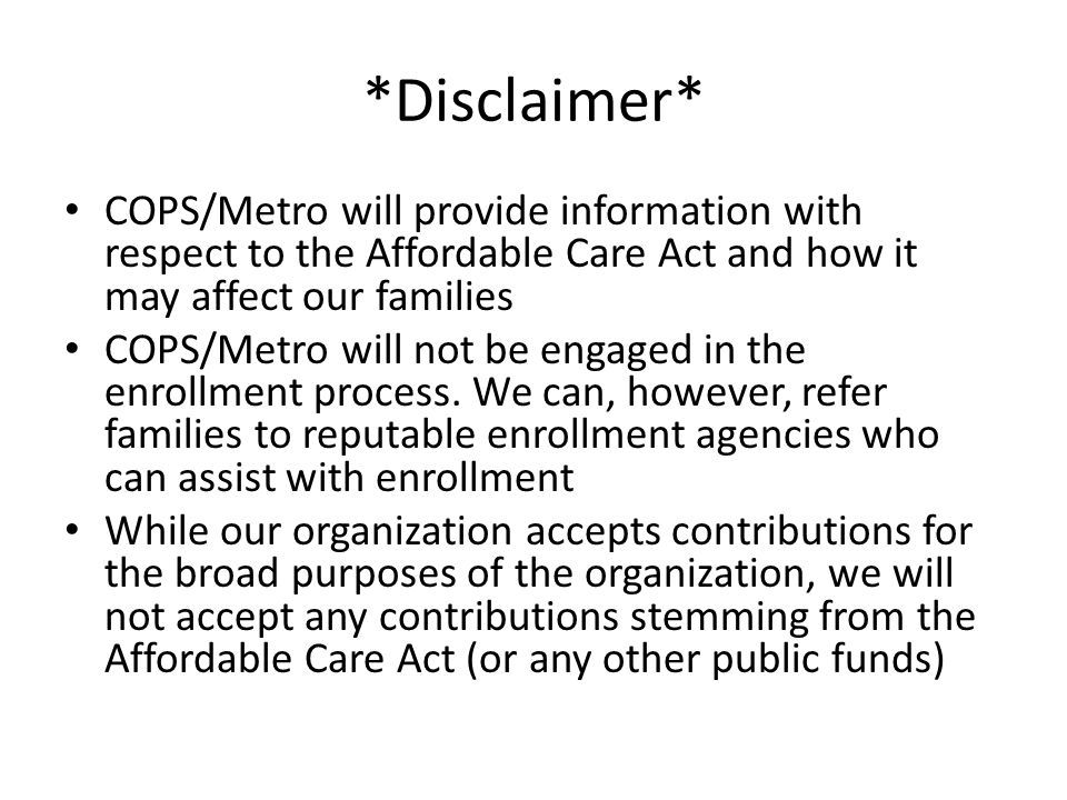 *Disclaimer* COPS/Metro will provide information with respect to the Affordable Care Act and how it may affect our families COPS/Metro will not be engaged in the enrollment process.
