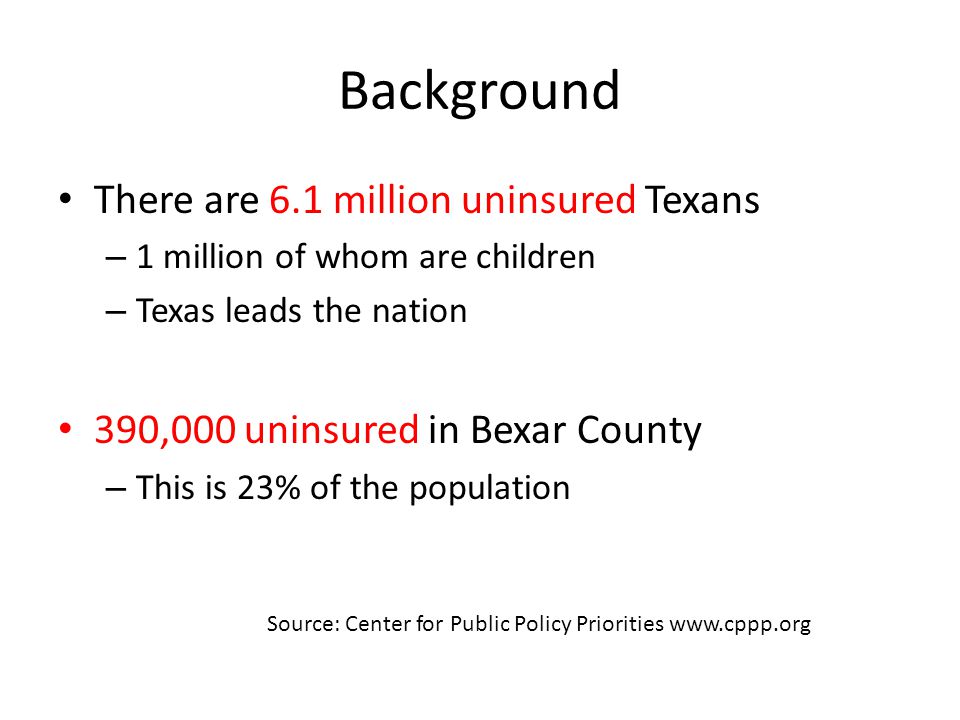 Background There are 6.1 million uninsured Texans – 1 million of whom are children – Texas leads the nation 390,000 uninsured in Bexar County – This is 23% of the population Source: Center for Public Policy Priorities