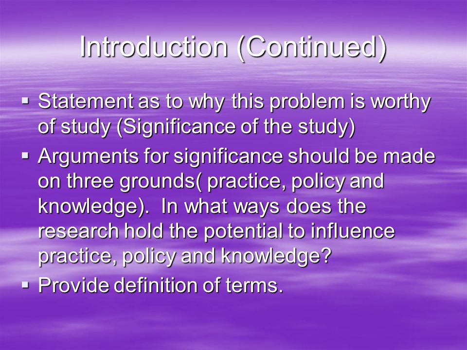 Introduction (Continued)  Statement as to why this problem is worthy of study (Significance of the study)  Arguments for significance should be made on three grounds( practice, policy and knowledge).