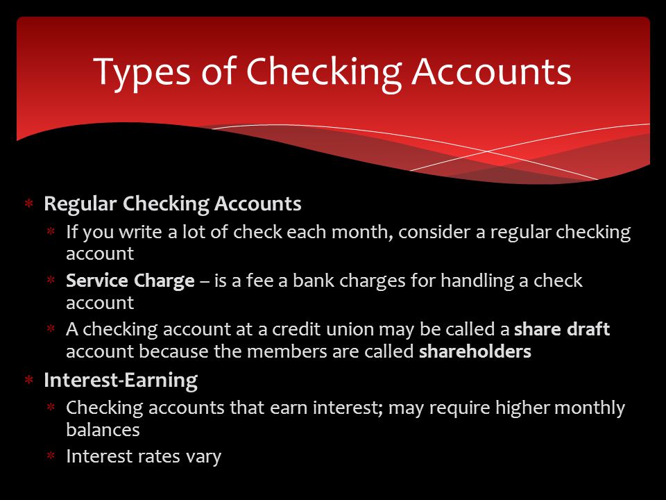  Regular Checking Accounts  If you write a lot of check each month, consider a regular checking account  Service Charge – is a fee a bank charges for handling a check account  A checking account at a credit union may be called a share draft account because the members are called shareholders  Interest-Earning  Checking accounts that earn interest; may require higher monthly balances  Interest rates vary Types of Checking Accounts