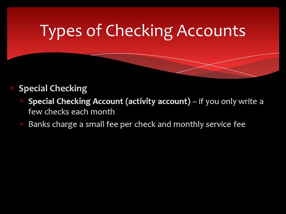  Special Checking  Special Checking Account (activity account) – if you only write a few checks each month  Banks charge a small fee per check and monthly service fee Types of Checking Accounts