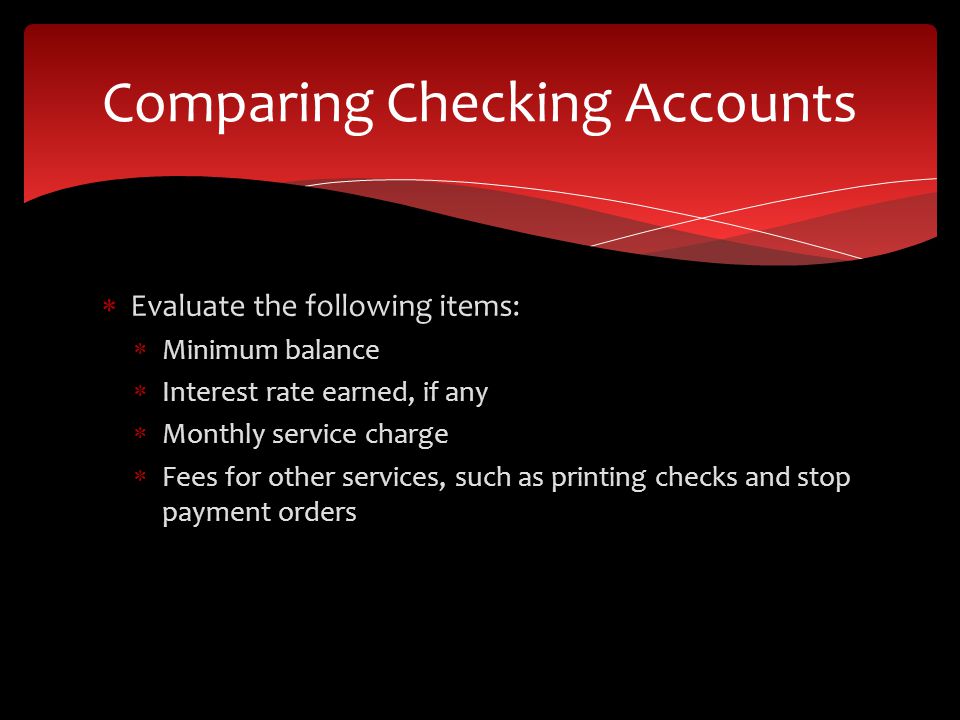  Evaluate the following items:  Minimum balance  Interest rate earned, if any  Monthly service charge  Fees for other services, such as printing checks and stop payment orders Comparing Checking Accounts