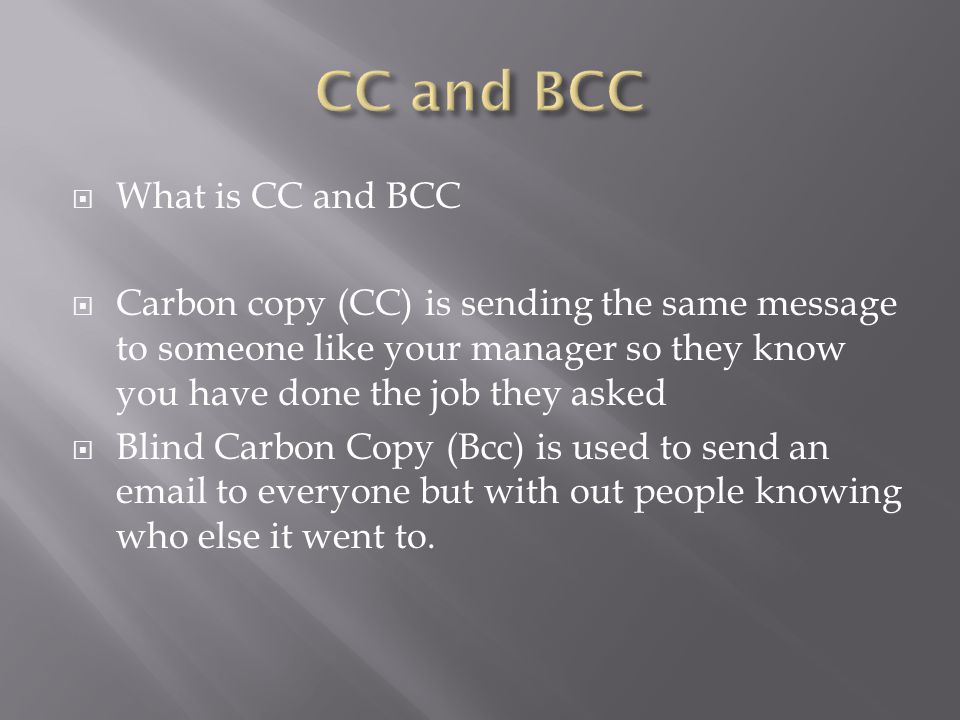  What is CC and BCC  Carbon copy (CC) is sending the same message to someone like your manager so they know you have done the job they asked  Blind Carbon Copy (Bcc) is used to send an  to everyone but with out people knowing who else it went to.