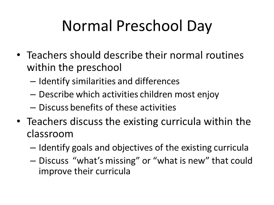 Normal Preschool Day Teachers should describe their normal routines within the preschool – Identify similarities and differences – Describe which activities children most enjoy – Discuss benefits of these activities Teachers discuss the existing curricula within the classroom – Identify goals and objectives of the existing curricula – Discuss what’s missing or what is new that could improve their curricula