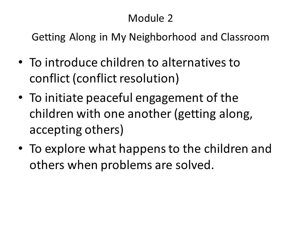 Module 2 Getting Along in My Neighborhood and Classroom To introduce children to alternatives to conflict (conflict resolution) To initiate peaceful engagement of the children with one another (getting along, accepting others) To explore what happens to the children and others when problems are solved.