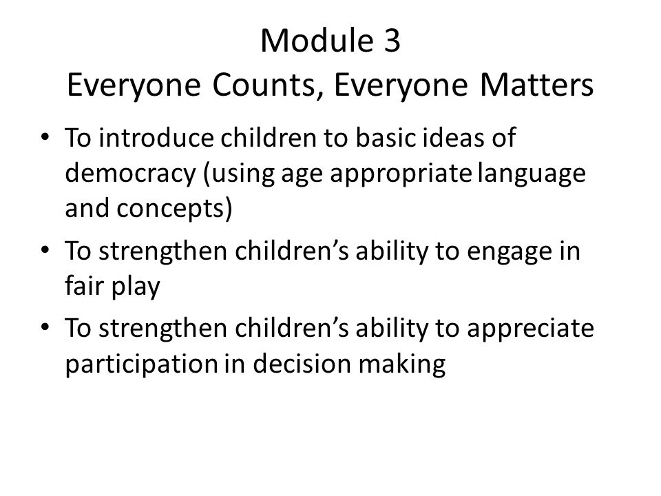 Module 3 Everyone Counts, Everyone Matters To introduce children to basic ideas of democracy (using age appropriate language and concepts) To strengthen children’s ability to engage in fair play To strengthen children’s ability to appreciate participation in decision making