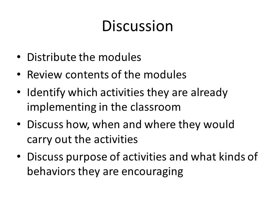Discussion Distribute the modules Review contents of the modules Identify which activities they are already implementing in the classroom Discuss how, when and where they would carry out the activities Discuss purpose of activities and what kinds of behaviors they are encouraging