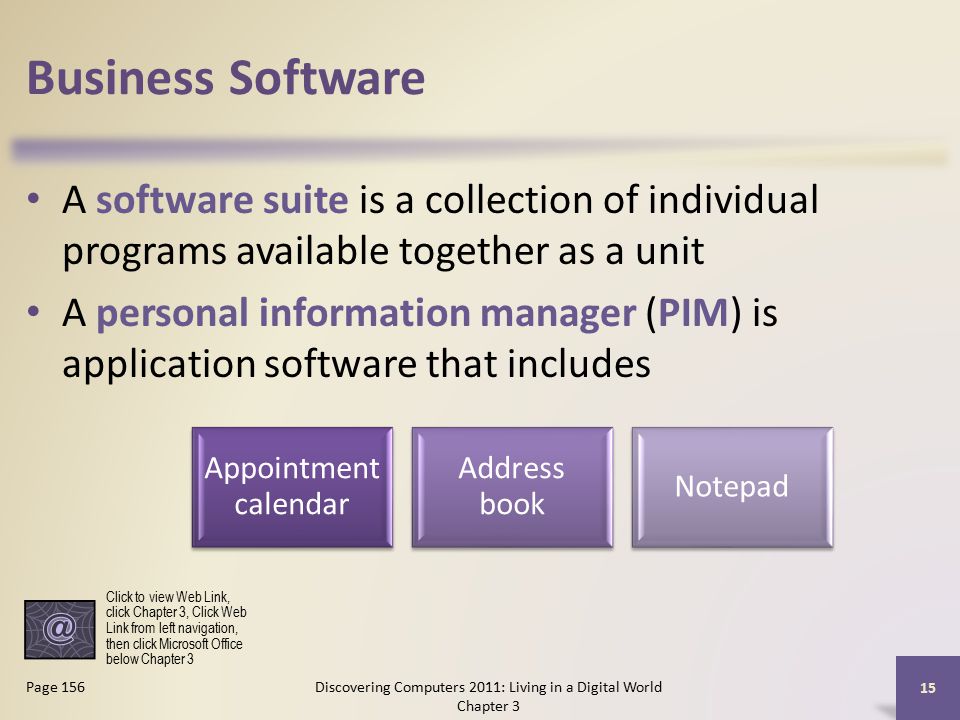 Business Software A software suite is a collection of individual programs available together as a unit A personal information manager (PIM) is application software that includes Discovering Computers 2011: Living in a Digital World Chapter 3 15 Page 156 Appointment calendar Address book Notepad Click to view Web Link, click Chapter 3, Click Web Link from left navigation, then click Microsoft Office below Chapter 3