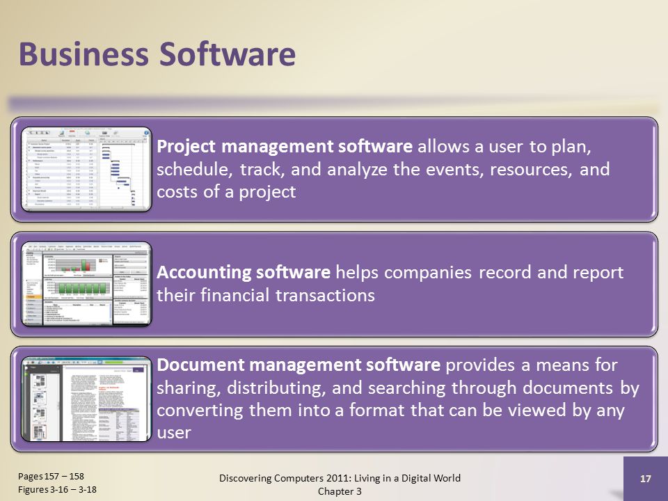 Business Software Project management software allows a user to plan, schedule, track, and analyze the events, resources, and costs of a project Accounting software helps companies record and report their financial transactions Document management software provides a means for sharing, distributing, and searching through documents by converting them into a format that can be viewed by any user Discovering Computers 2011: Living in a Digital World Chapter 3 17 Pages 157 – 158 Figures 3-16 – 3-18