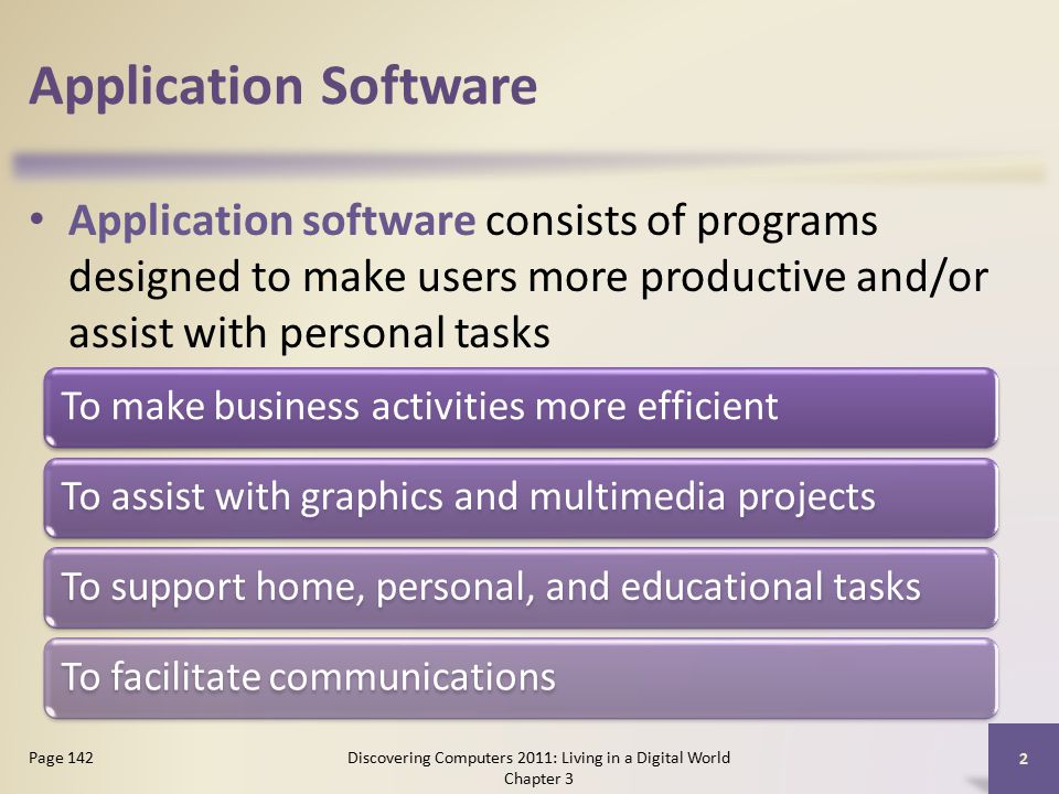 Application Software Application software consists of programs designed to make users more productive and/or assist with personal tasks Discovering Computers 2011: Living in a Digital World Chapter 3 2 Page 142 To make business activities more efficientTo assist with graphics and multimedia projectsTo support home, personal, and educational tasksTo facilitate communications