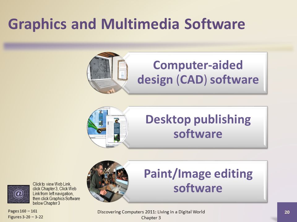 Graphics and Multimedia Software Computer-aided design (CAD) software Desktop publishing software Paint/Image editing software Discovering Computers 2011: Living in a Digital World Chapter 3 20 Pages 160 – 161 Figures 3-20 – 3-22 Click to view Web Link, click Chapter 3, Click Web Link from left navigation, then click Graphics Software below Chapter 3