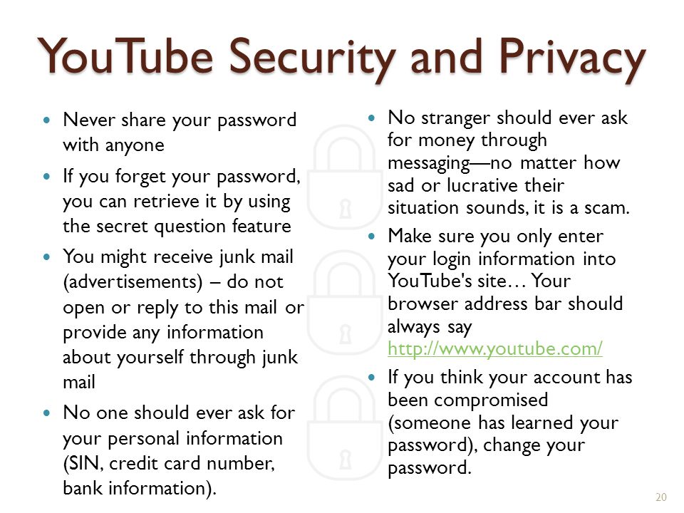 YouTube Security and Privacy Never share your password with anyone If you forget your password, you can retrieve it by using the secret question feature You might receive junk mail (advertisements) – do not open or reply to this mail or provide any information about yourself through junk mail No one should ever ask for your personal information (SIN, credit card number, bank information).