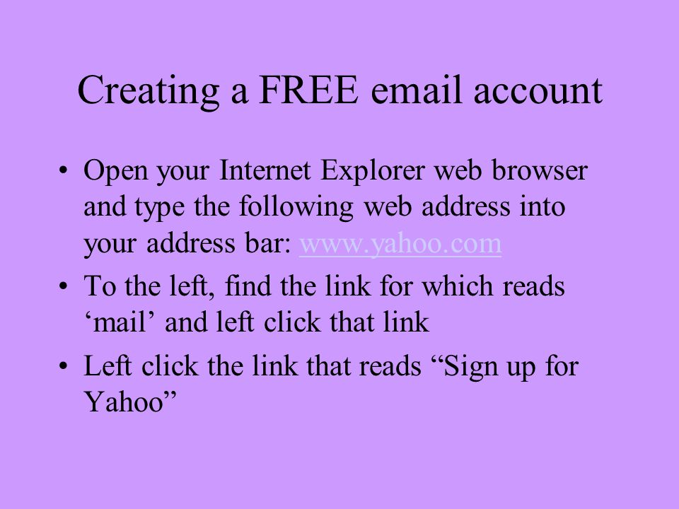 Creating a FREE  account Open your Internet Explorer web browser and type the following web address into your address bar:   To the left, find the link for which reads ‘mail’ and left click that link Left click the link that reads Sign up for Yahoo