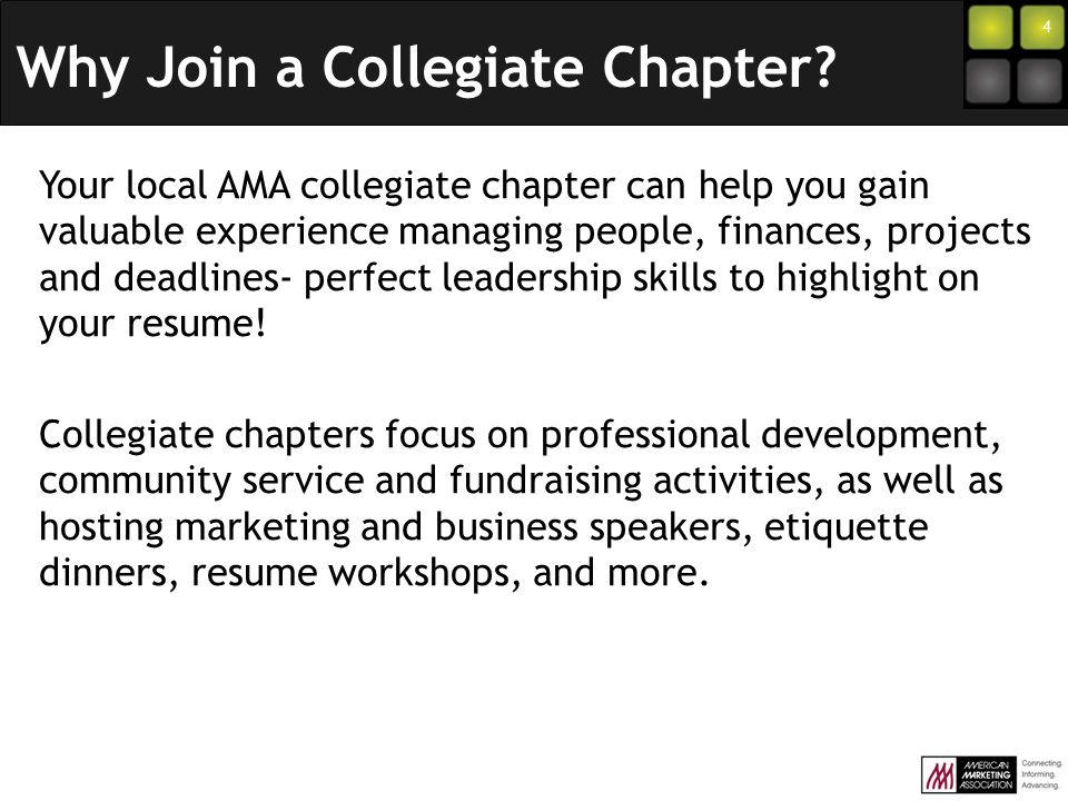4 Your local AMA collegiate chapter can help you gain valuable experience managing people, finances, projects and deadlines- perfect leadership skills to highlight on your resume.