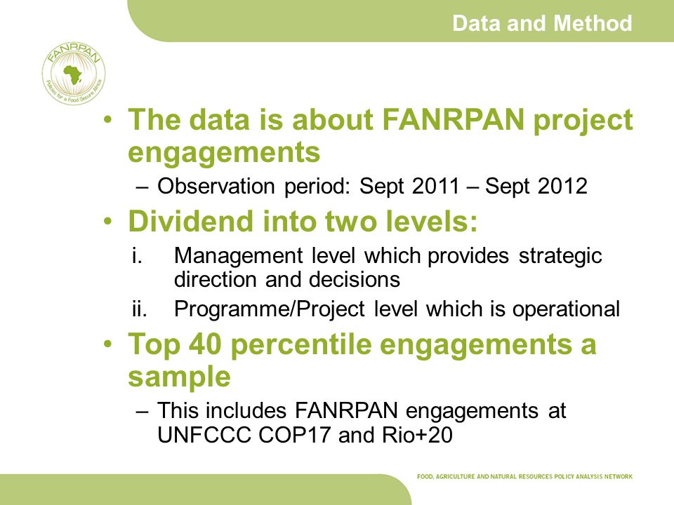 Data and Method The data is about FANRPAN project engagements –Observation period: Sept 2011 – Sept 2012 Dividend into two levels: i.Management level which provides strategic direction and decisions ii.Programme/Project level which is operational Top 40 percentile engagements a sample –This includes FANRPAN engagements at UNFCCC COP17 and Rio+20