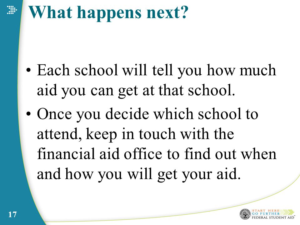 17 What happens next. Each school will tell you how much aid you can get at that school.