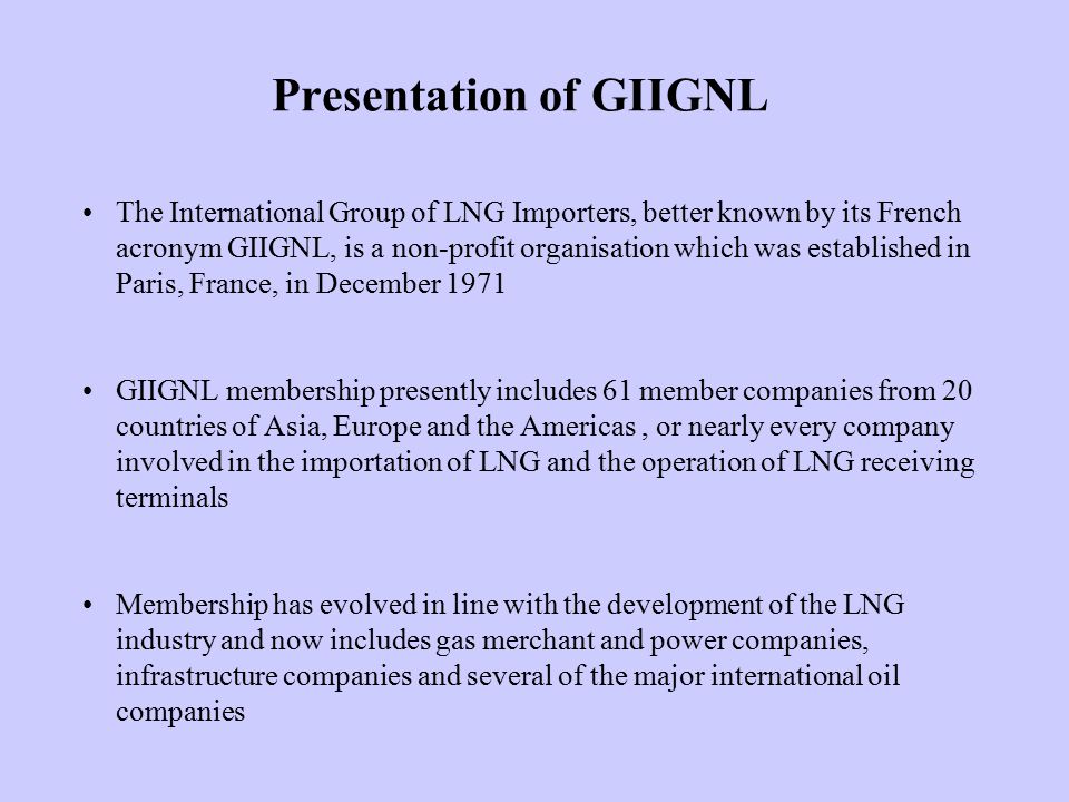 Presentation of GIIGNL The International Group of LNG Importers, better known by its French acronym GIIGNL, is a non-profit organisation which was established in Paris, France, in December 1971 GIIGNL membership presently includes 61 member companies from 20 countries of Asia, Europe and the Americas, or nearly every company involved in the importation of LNG and the operation of LNG receiving terminals Membership has evolved in line with the development of the LNG industry and now includes gas merchant and power companies, infrastructure companies and several of the major international oil companies