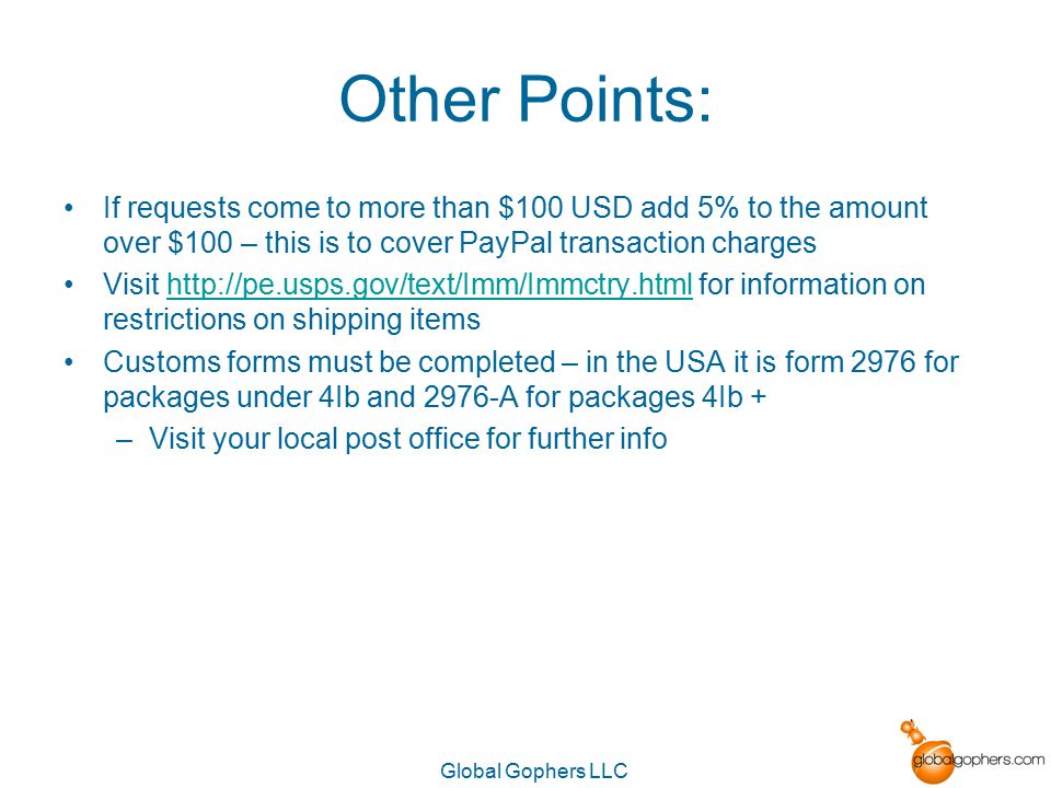 Global Gophers LLC Other Points: If requests come to more than $100 USD add 5% to the amount over $100 – this is to cover PayPal transaction charges Visit   for information on restrictions on shipping itemshttp://pe.usps.gov/text/Imm/Immctry.html Customs forms must be completed – in the USA it is form 2976 for packages under 4Ib and 2976-A for packages 4Ib + –Visit your local post office for further info