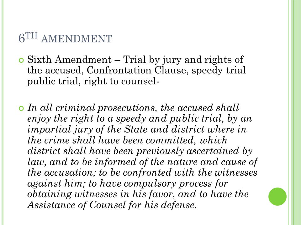 6 TH AMENDMENT Sixth Amendment – Trial by jury and rights of the accused, Confrontation Clause, speedy trial public trial, right to counsel- In all criminal prosecutions, the accused shall enjoy the right to a speedy and public trial, by an impartial jury of the State and district where in the crime shall have been committed, which district shall have been previously ascertained by law, and to be informed of the nature and cause of the accusation; to be confronted with the witnesses against him; to have compulsory process for obtaining witnesses in his favor, and to have the Assistance of Counsel for his defense.