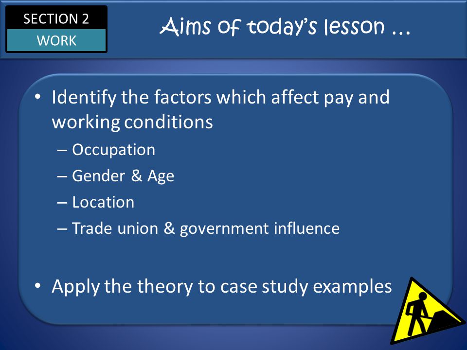 SECTION 2 WORK Aims of today’s lesson … Identify the factors which affect pay and working conditions – Occupation – Gender & Age – Location – Trade union & government influence Apply the theory to case study examples