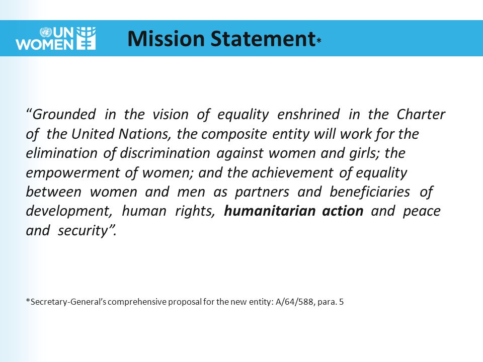Mission Statement * Grounded in the vision of equality enshrined in the Charter of the United Nations, the composite entity will work for the elimination of discrimination against women and girls; the empowerment of women; and the achievement of equality between women and men as partners and beneficiaries of development, human rights, humanitarian action and peace and security .