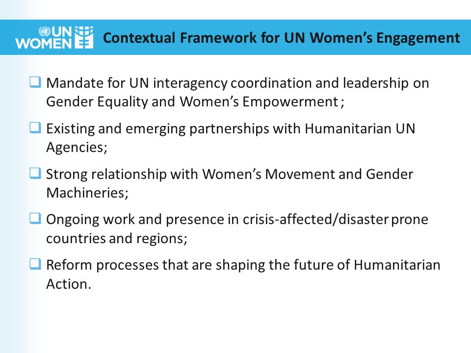 Contextual Framework for UN Women’s Engagement  Mandate for UN interagency coordination and leadership on Gender Equality and Women’s Empowerment ;  Existing and emerging partnerships with Humanitarian UN Agencies;  Strong relationship with Women’s Movement and Gender Machineries;  Ongoing work and presence in crisis-affected/disaster prone countries and regions;  Reform processes that are shaping the future of Humanitarian Action.