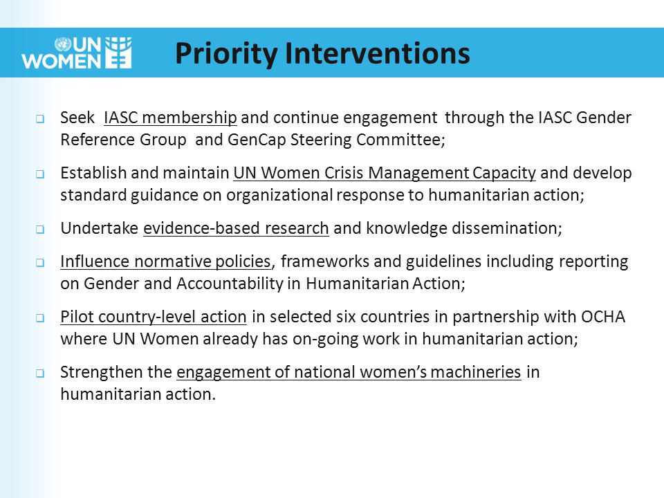  Seek IASC membership and continue engagement through the IASC Gender Reference Group and GenCap Steering Committee;  Establish and maintain UN Women Crisis Management Capacity and develop standard guidance on organizational response to humanitarian action;  Undertake evidence-based research and knowledge dissemination;  Influence normative policies, frameworks and guidelines including reporting on Gender and Accountability in Humanitarian Action;  Pilot country-level action in selected six countries in partnership with OCHA where UN Women already has on-going work in humanitarian action;  Strengthen the engagement of national women’s machineries in humanitarian action.
