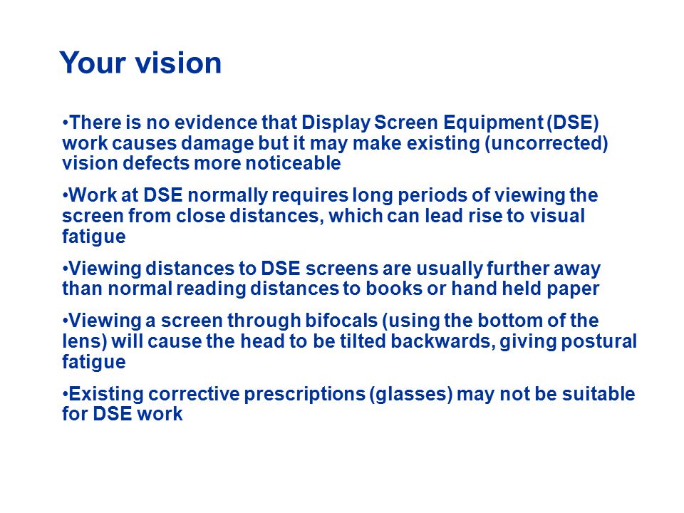 Your vision There is no evidence that Display Screen Equipment (DSE) work causes damage but it may make existing (uncorrected) vision defects more noticeable Work at DSE normally requires long periods of viewing the screen from close distances, which can lead rise to visual fatigue Viewing distances to DSE screens are usually further away than normal reading distances to books or hand held paper Viewing a screen through bifocals (using the bottom of the lens) will cause the head to be tilted backwards, giving postural fatigue Existing corrective prescriptions (glasses) may not be suitable for DSE work