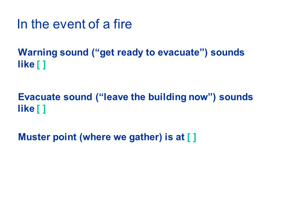 In the event of a fire Warning sound ( get ready to evacuate ) sounds like [ ] Evacuate sound ( leave the building now ) sounds like [ ] Muster point (where we gather) is at [ ]