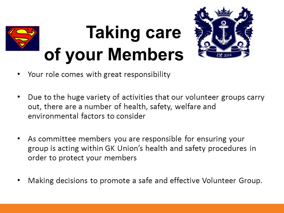Taking care of your Members Your role comes with great responsibility Due to the huge variety of activities that our volunteer groups carry out, there are a number of health, safety, welfare and environmental factors to consider As committee members you are responsible for ensuring your group is acting within GK Union’s health and safety procedures in order to protect your members Making decisions to promote a safe and effective Volunteer Group.