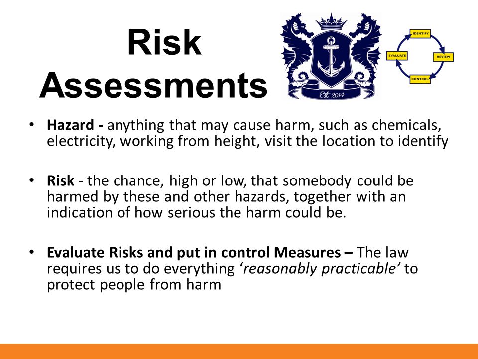 Risk Assessments Hazard - anything that may cause harm, such as chemicals, electricity, working from height, visit the location to identify Risk - the chance, high or low, that somebody could be harmed by these and other hazards, together with an indication of how serious the harm could be.