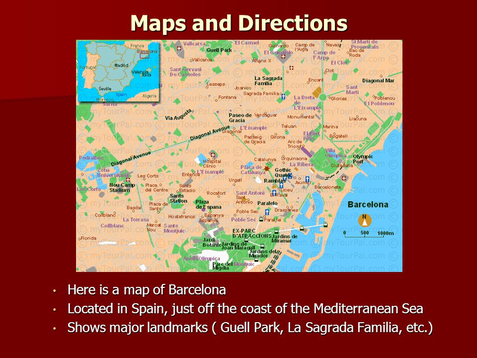 Maps and Directions Here is a map of Barcelona Here is a map of Barcelona Located in Spain, just off the coast of the Mediterranean Sea Located in Spain, just off the coast of the Mediterranean Sea Shows major landmarks ( Guell Park, La Sagrada Familia, etc.) Shows major landmarks ( Guell Park, La Sagrada Familia, etc.)