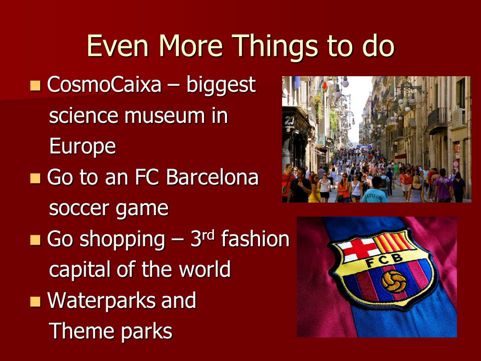 Even More Things to do CosmoCaixa – biggest CosmoCaixa – biggest science museum in science museum in Europe Europe Go to an FC Barcelona Go to an FC Barcelona soccer game soccer game Go shopping – 3 rd fashion Go shopping – 3 rd fashion capital of the world capital of the world Waterparks and Waterparks and Theme parks Theme parks
