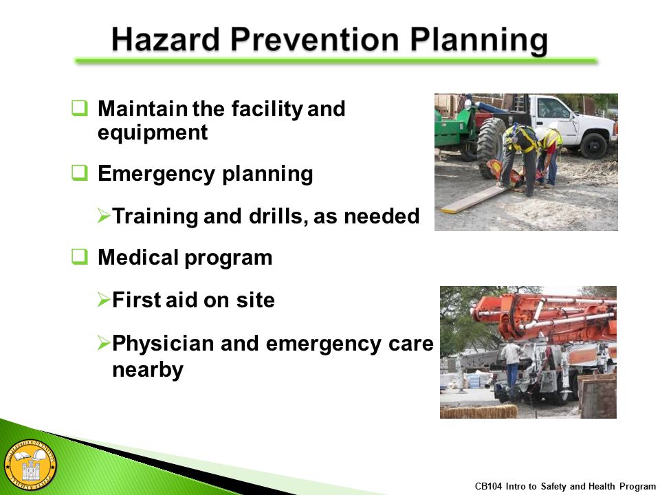  Maintain the facility and equipment  Emergency planning  Training and drills, as needed  Medical program  First aid on site  Physician and emergency care nearby CB104 Intro to Safety and Health Program
