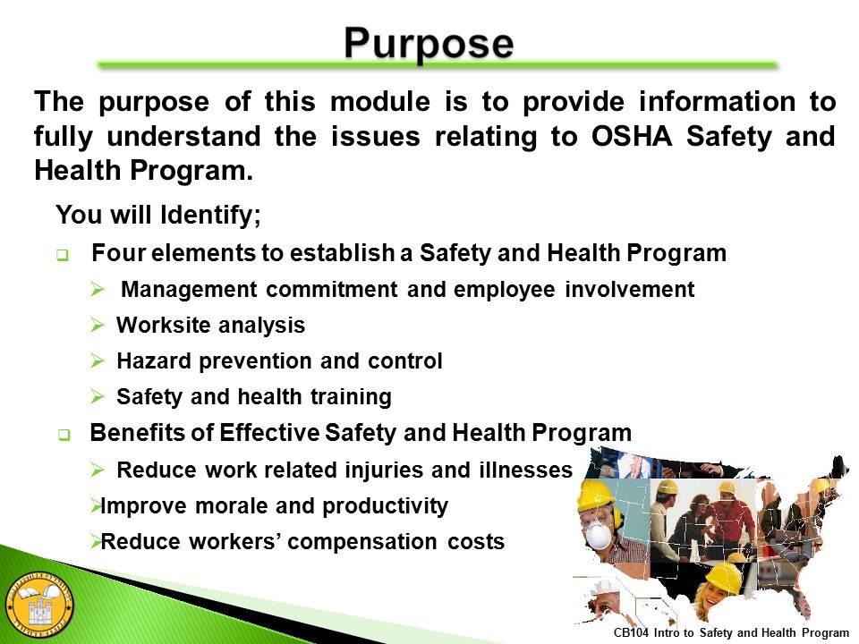 CB104 Intro to Safety and Health Program The purpose of this module is to provide information to fully understand the issues relating to OSHA Safety and Health Program.