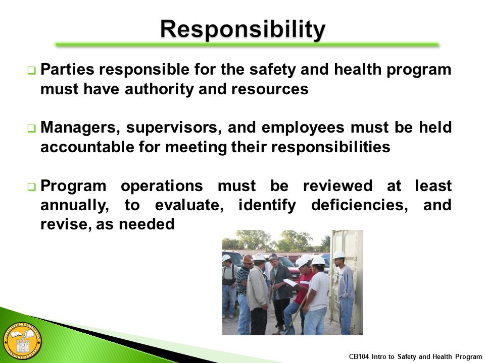  Parties responsible for the safety and health program must have authority and resources  Managers, supervisors, and employees must be held accountable for meeting their responsibilities  Program operations must be reviewed at least annually, to evaluate, identify deficiencies, and revise, as needed CB104 Intro to Safety and Health Program