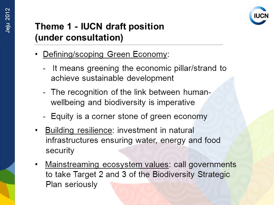 Jeju 2012 Theme 1 - IUCN draft position (under consultation) Defining/scoping Green Economy: - It means greening the economic pillar/strand to achieve sustainable development -The recognition of the link between human- wellbeing and biodiversity is imperative -Equity is a corner stone of green economy Building resilience: investment in natural infrastructures ensuring water, energy and food security Mainstreaming ecosystem values: call governments to take Target 2 and 3 of the Biodiversity Strategic Plan seriously
