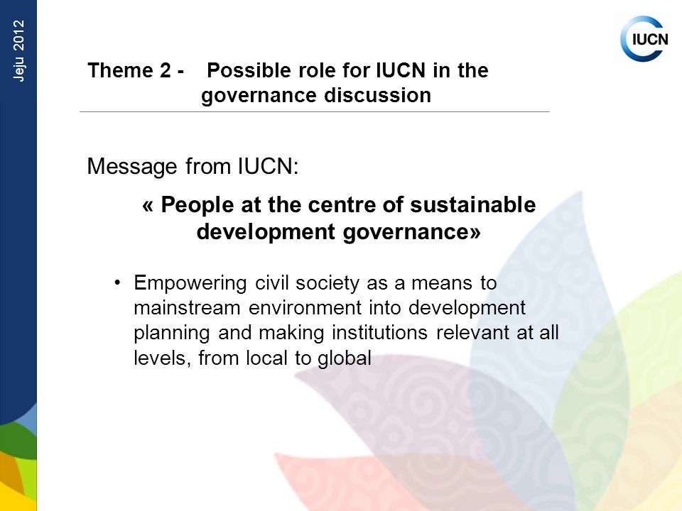 Jeju 2012 Theme 2 - Possible role for IUCN in the governance discussion Message from IUCN: « People at the centre of sustainable development governance» Empowering civil society as a means to mainstream environment into development planning and making institutions relevant at all levels, from local to global