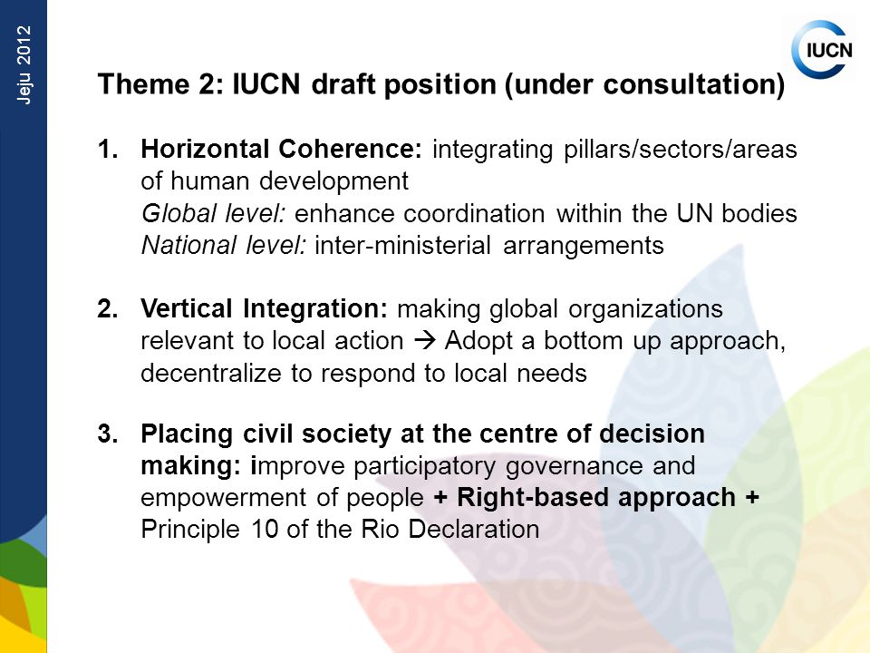 Jeju 2012 Theme 2: IUCN draft position (under consultation) 1.Horizontal Coherence: integrating pillars/sectors/areas of human development Global level: enhance coordination within the UN bodies National level: inter-ministerial arrangements 2.Vertical Integration: making global organizations relevant to local action  Adopt a bottom up approach, decentralize to respond to local needs 3.Placing civil society at the centre of decision making: improve participatory governance and empowerment of people + Right-based approach + Principle 10 of the Rio Declaration