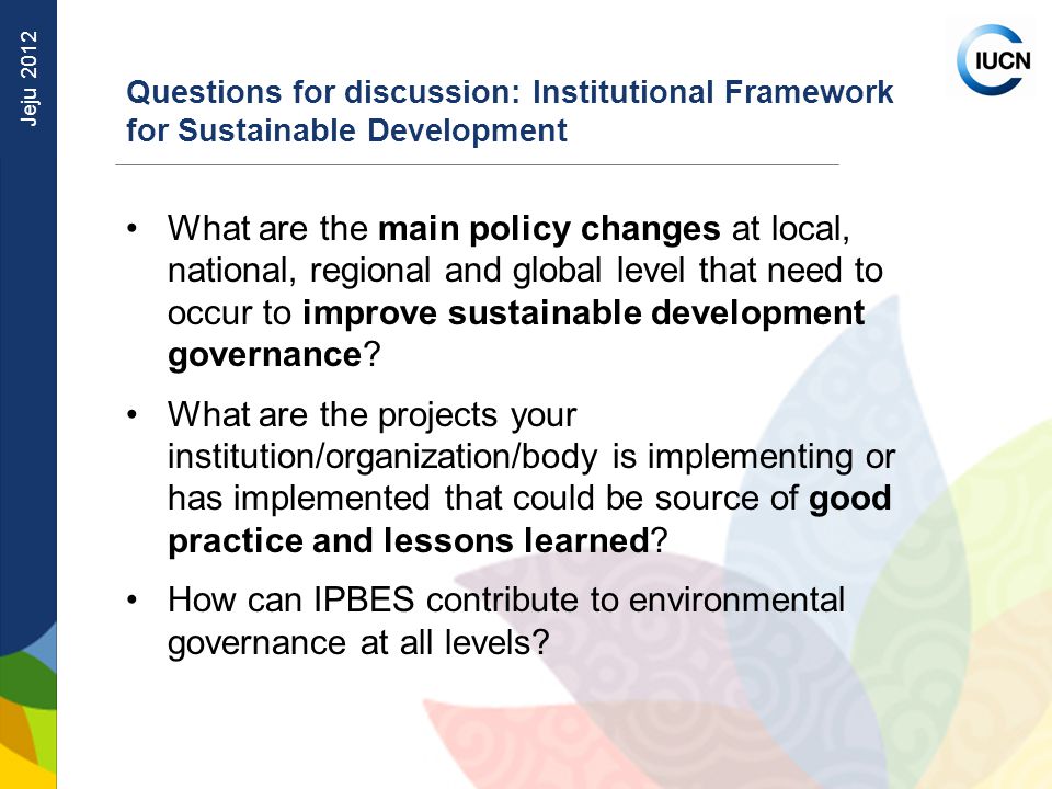 Jeju 2012 Questions for discussion: Institutional Framework for Sustainable Development What are the main policy changes at local, national, regional and global level that need to occur to improve sustainable development governance.