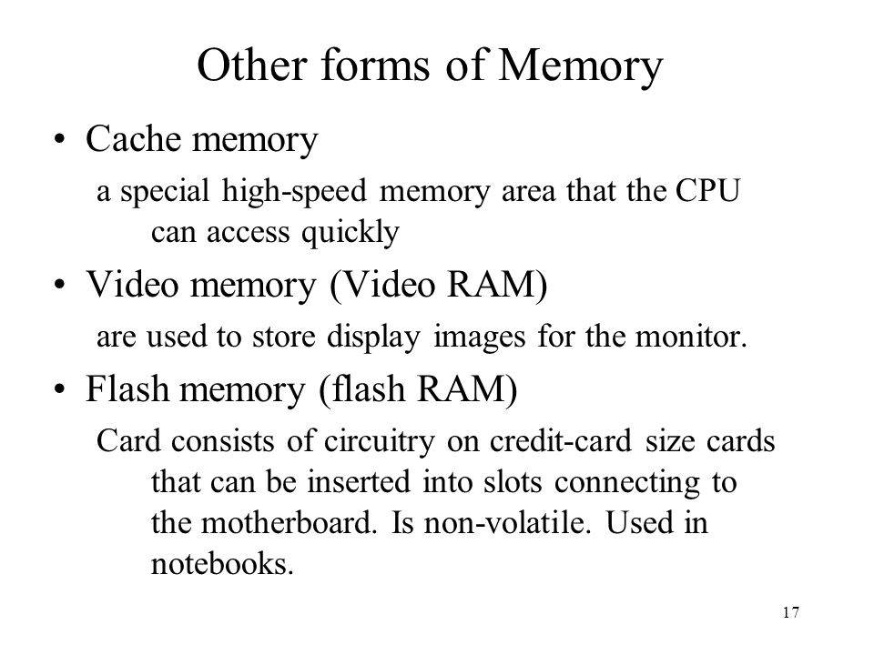 17 Other forms of Memory Cache memory a special high-speed memory area that the CPU can access quickly Video memory (Video RAM) are used to store display images for the monitor.