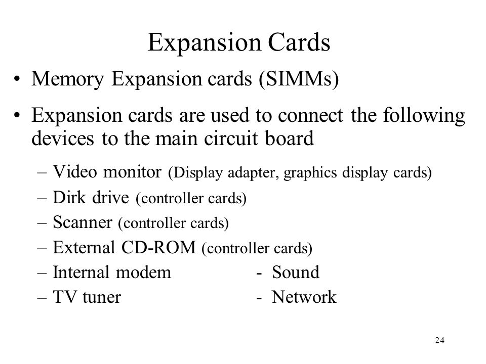 24 Memory Expansion cards (SIMMs) Expansion cards are used to connect the following devices to the main circuit board –Video monitor (Display adapter, graphics display cards) –Dirk drive (controller cards) –Scanner (controller cards) –External CD-ROM (controller cards) –Internal modem- Sound –TV tuner- Network Expansion Cards