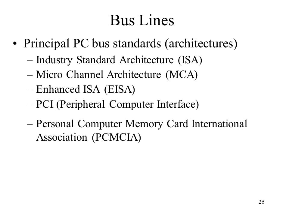 26 Principal PC bus standards (architectures) –Industry Standard Architecture (ISA) –Micro Channel Architecture (MCA) –Enhanced ISA (EISA) –PCI (Peripheral Computer Interface) –Personal Computer Memory Card International Association (PCMCIA) Bus Lines