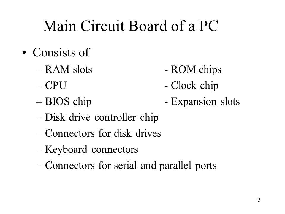 3 Main Circuit Board of a PC Consists of –RAM slots- ROM chips –CPU- Clock chip –BIOS chip- Expansion slots –Disk drive controller chip –Connectors for disk drives –Keyboard connectors –Connectors for serial and parallel ports