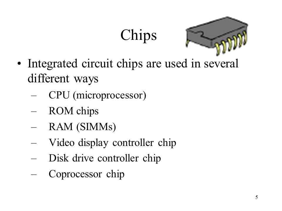 5 Chips Integrated circuit chips are used in several different ways –CPU (microprocessor) –ROM chips –RAM (SIMMs) –Video display controller chip –Disk drive controller chip –Coprocessor chip