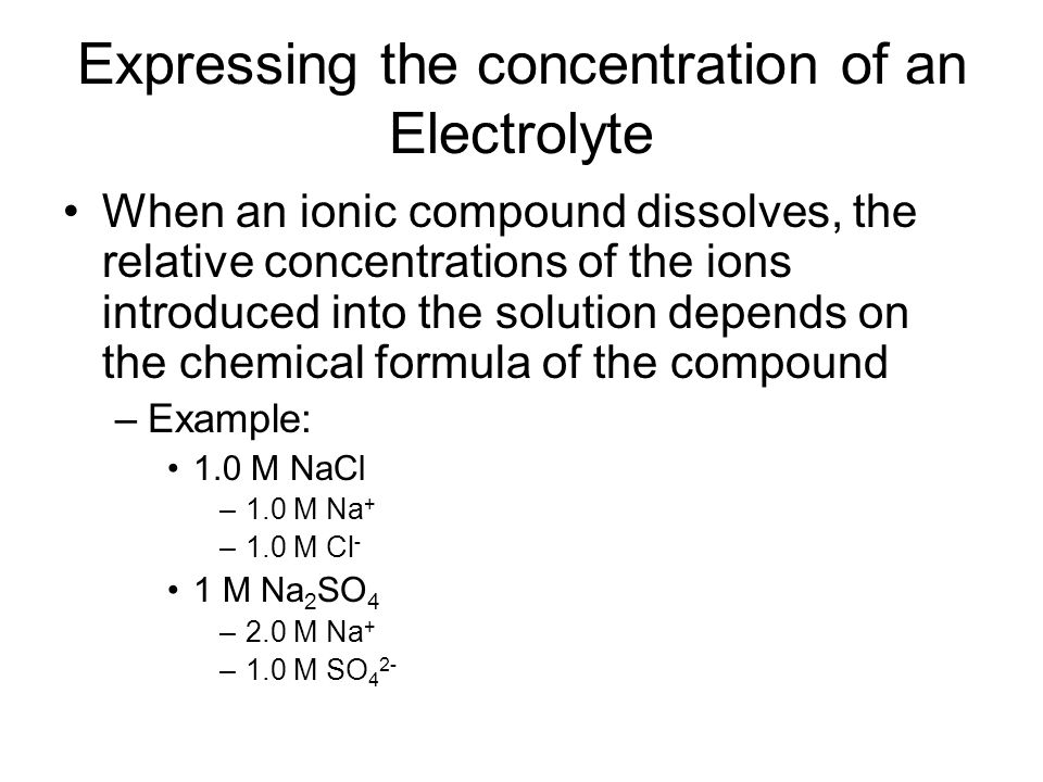Expressing the concentration of an Electrolyte When an ionic compound dissolves, the relative concentrations of the ions introduced into the solution depends on the chemical formula of the compound –Example: 1.0 M NaCl –1.0 M Na + –1.0 M Cl - 1 M Na 2 SO 4 –2.0 M Na + –1.0 M SO 4 2-