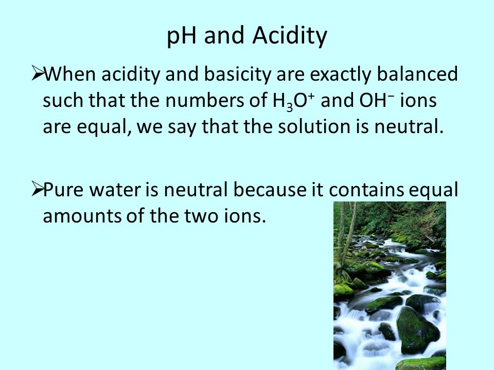 pH and Acidity  When acidity and basicity are exactly balanced such that the numbers of H 3 O + and OH − ions are equal, we say that the solution is neutral.