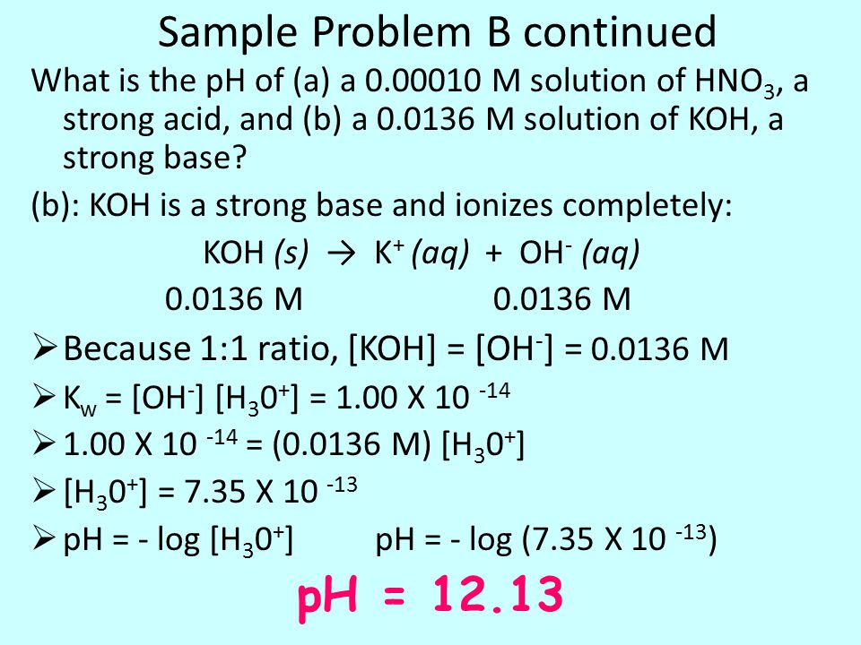 Sample Problem B continued What is the pH of (a) a M solution of HNO 3, a strong acid, and (b) a M solution of KOH, a strong base.