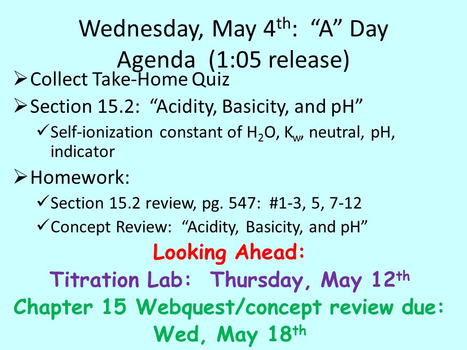 Wednesday, May 4 th : A Day Agenda (1:05 release)  Collect Take-Home Quiz  Section 15.2: Acidity, Basicity, and pH Self-ionization constant of H 2 O, K w, neutral, pH, indicator  Homework: Section 15.2 review, pg.