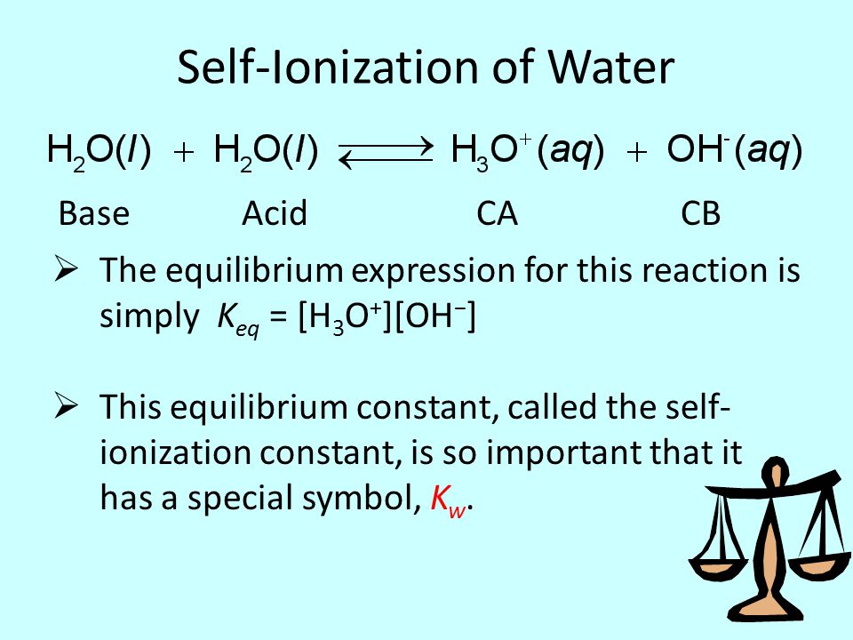 Self-Ionization of Water  The equilibrium expression for this reaction is simply K eq = [H 3 O + ][OH − ]  This equilibrium constant, called the self- ionization constant, is so important that it has a special symbol, K w.